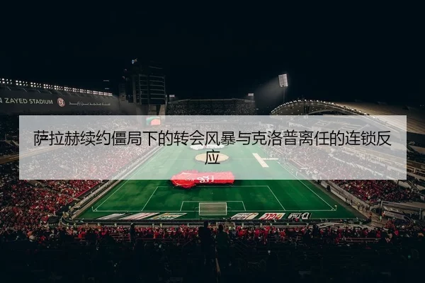 萨拉赫续约僵局下的转会风暴与克洛普离任的连锁反应